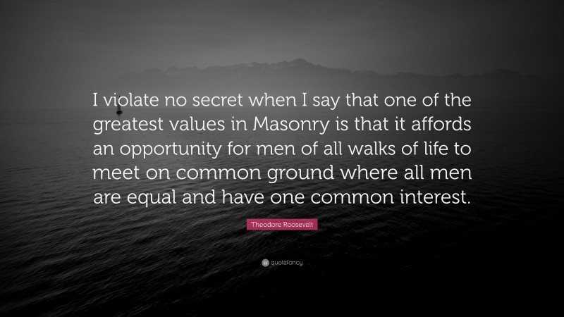 Theodore Roosevelt Quote: “I violate no secret when I say that one of the greatest values in Masonry is that it affords an opportunity for men of all walks of life to meet on common ground where all men are equal and have one common interest.”