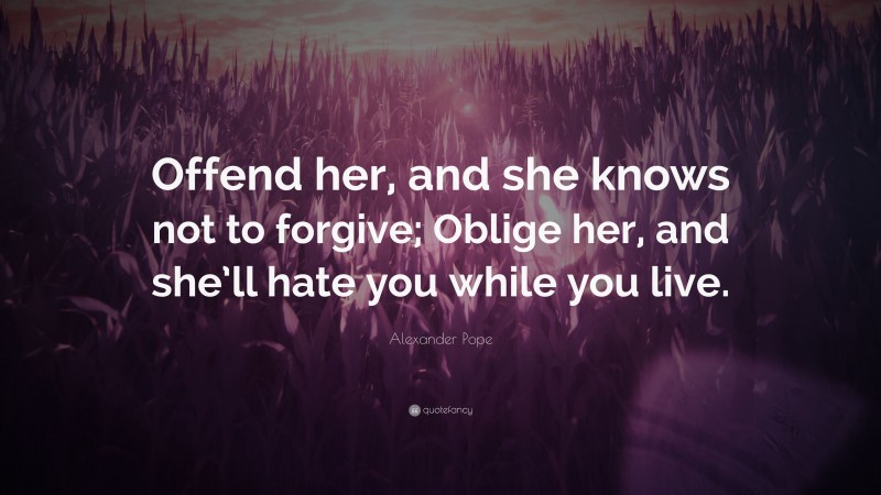 Alexander Pope Quote: “Offend her, and she knows not to forgive; Oblige her, and she’ll hate you while you live.”