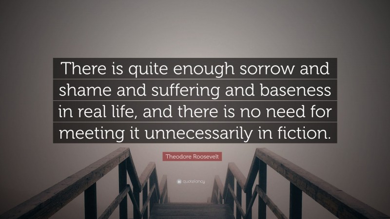 Theodore Roosevelt Quote: “There is quite enough sorrow and shame and suffering and baseness in real life, and there is no need for meeting it unnecessarily in fiction.”