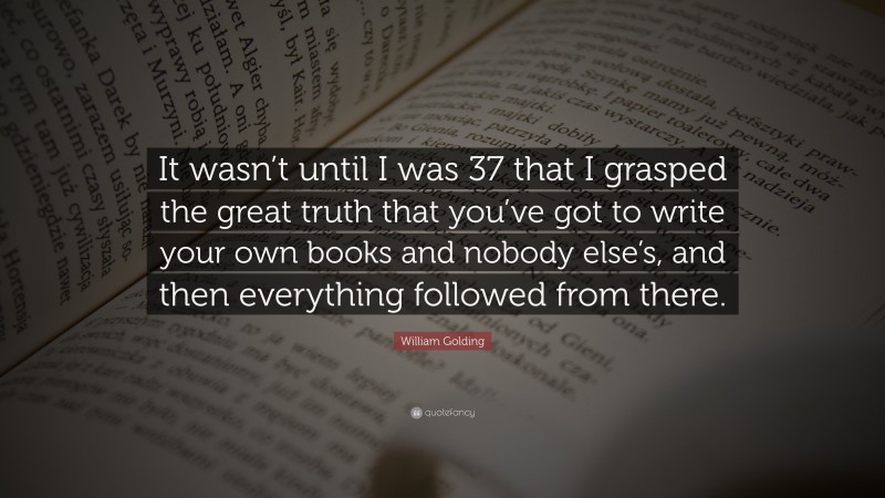 William Golding Quote: “It wasn’t until I was 37 that I grasped the great truth that you’ve got to write your own books and nobody else’s, and then everything followed from there.”