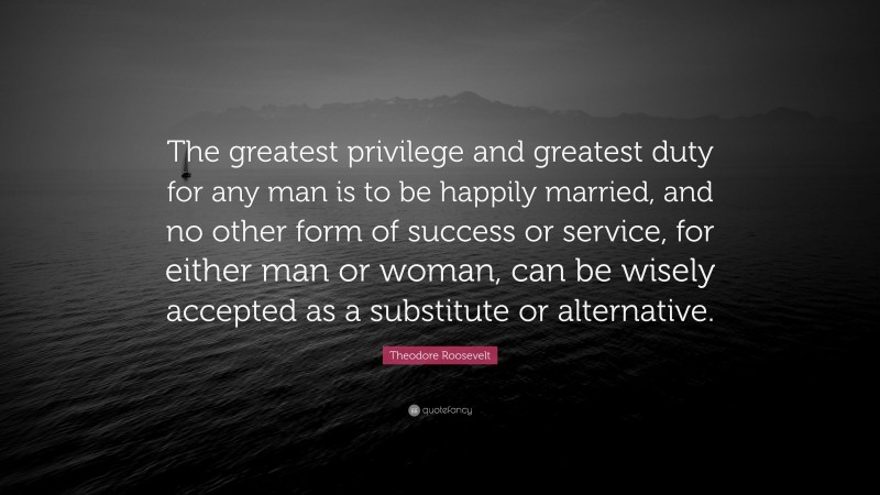 Theodore Roosevelt Quote: “The greatest privilege and greatest duty for any man is to be happily married, and no other form of success or service, for either man or woman, can be wisely accepted as a substitute or alternative.”