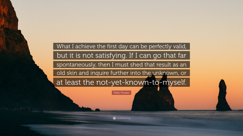 Pablo Picasso Quote: “What I achieve the first day can be perfectly valid, but it is not satisfying. If I can go that far spontaneously, then I must shed that result as an old skin and inquire further into the unknown, or at least the not-yet-known-to-myself.”