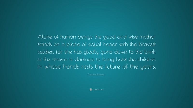 Theodore Roosevelt Quote: “Alone of human beings the good and wise mother stands on a plane of equal honor with the bravest soldier; for she has gladly gone down to the brink of the chasm of darkness to bring back the children in whose hands rests the future of the years.”