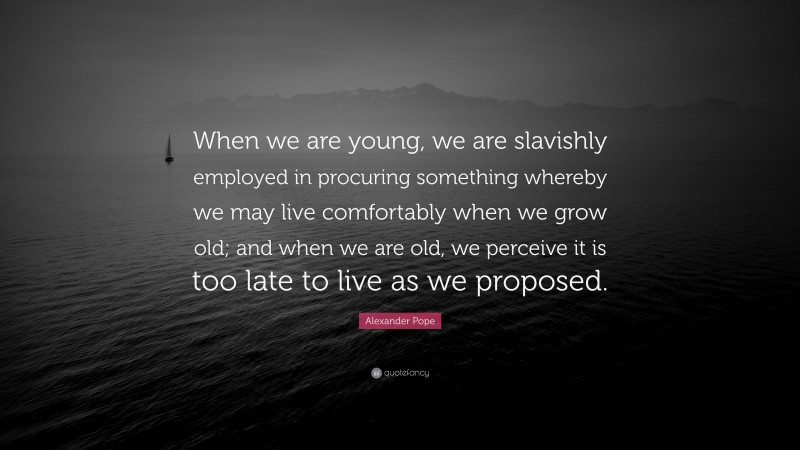 Alexander Pope Quote: “When we are young, we are slavishly employed in procuring something whereby we may live comfortably when we grow old; and when we are old, we perceive it is too late to live as we proposed.”