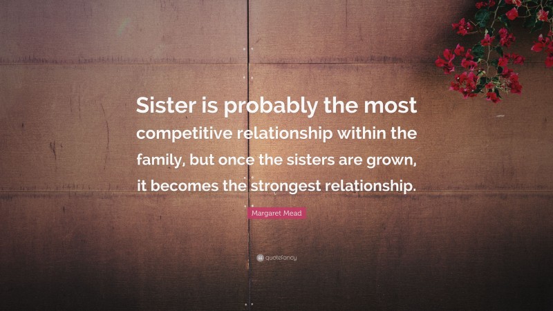 Margaret Mead Quote: “Sister is probably the most competitive relationship within the family, but once the sisters are grown, it becomes the strongest relationship.”