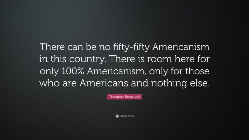Theodore Roosevelt Quote: “There can be no fifty-fifty Americanism in this country. There is room here for only 100% Americanism, only for those who are Americans and nothing else.”