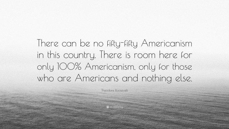 Theodore Roosevelt Quote: “There can be no fifty-fifty Americanism in this country. There is room here for only 100% Americanism, only for those who are Americans and nothing else.”