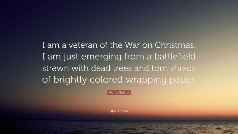 Henry Rollins Quote: “I am a veteran of the War on Christmas. I am just emerging from a battlefield strewn with dead trees and torn shreds of brightly colored wrapping paper.”