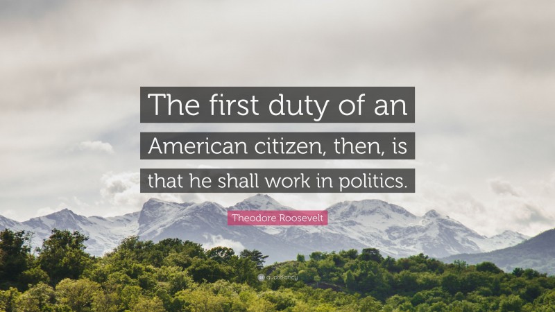 Theodore Roosevelt Quote: “The first duty of an American citizen, then, is that he shall work in politics.”
