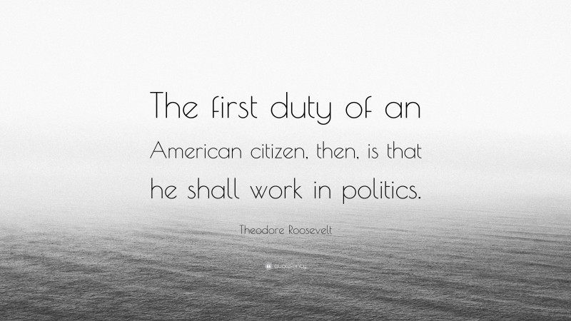 Theodore Roosevelt Quote: “The first duty of an American citizen, then, is that he shall work in politics.”
