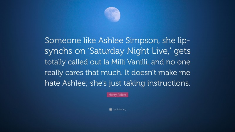 Henry Rollins Quote: “Someone like Ashlee Simpson, she lip-synchs on ‘Saturday Night Live,’ gets totally called out la Milli Vanilli, and no one really cares that much. It doesn’t make me hate Ashlee; she’s just taking instructions.”