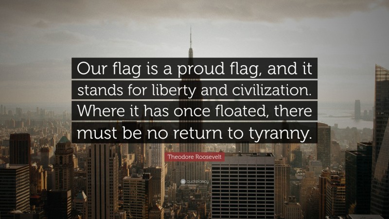 Theodore Roosevelt Quote: “Our flag is a proud flag, and it stands for liberty and civilization. Where it has once floated, there must be no return to tyranny.”