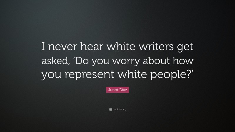 Junot Díaz Quote: “I never hear white writers get asked, ‘Do you worry about how you represent white people?’”