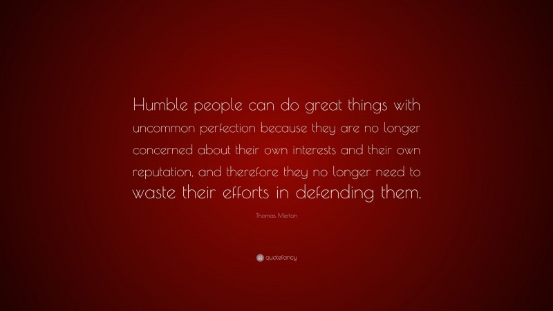 Thomas Merton Quote: “Humble people can do great things with uncommon perfection because they are no longer concerned about their own interests and their own reputation, and therefore they no longer need to waste their efforts in defending them.”