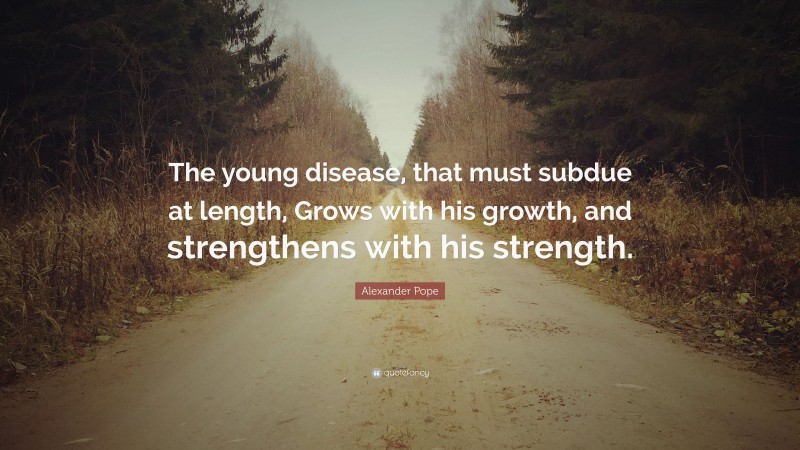 Alexander Pope Quote: “The young disease, that must subdue at length, Grows with his growth, and strengthens with his strength.”