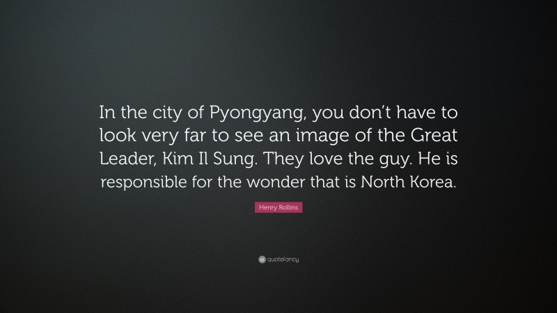 Henry Rollins Quote: “In the city of Pyongyang, you don’t have to look very far to see an image of the Great Leader, Kim Il Sung. They love the guy. He is responsible for the wonder that is North Korea.”