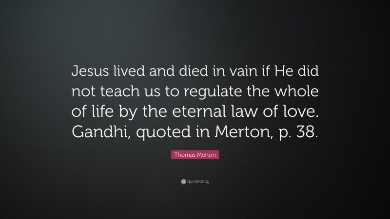 Thomas Merton Quote: “Jesus lived and died in vain if He did not teach us to regulate the whole of life by the eternal law of love. Gandhi, quoted in Merton, p. 38.”