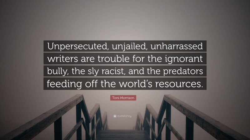 Toni Morrison Quote: “Unpersecuted, unjailed, unharrassed writers are trouble for the ignorant bully, the sly racist, and the predators feeding off the world’s resources.”