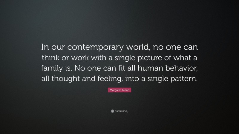 Margaret Mead Quote: “In our contemporary world, no one can think or work with a single picture of what a family is. No one can fit all human behavior, all thought and feeling, into a single pattern.”