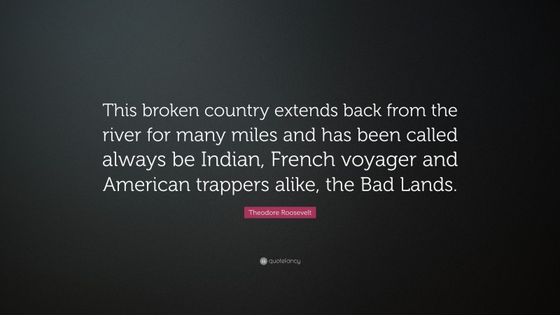 Theodore Roosevelt Quote: “This broken country extends back from the river for many miles and has been called always be Indian, French voyager and American trappers alike, the Bad Lands.”