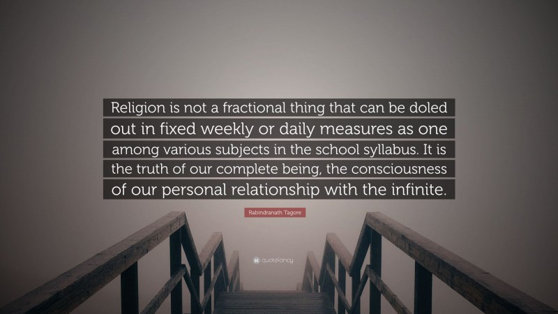 Rabindranath Tagore Quote: “Religion is not a fractional thing that can be doled out in fixed weekly or daily measures as one among various subjects in the school syllabus. It is the truth of our complete being, the consciousness of our personal relationship with the infinite.”