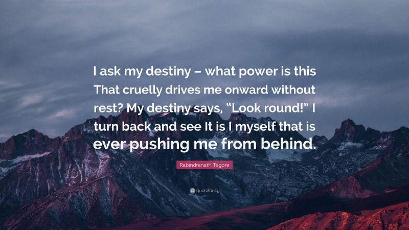 Rabindranath Tagore Quote: “I ask my destiny – what power is this That cruelly drives me onward without rest? My destiny says, “Look round!” I turn back and see It is I myself that is ever pushing me from behind.”