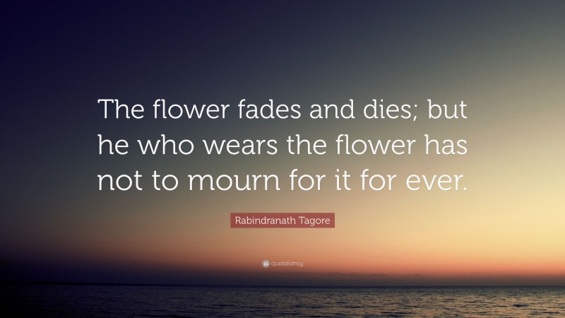 Rabindranath Tagore Quote: “The flower fades and dies; but he who wears the flower has not to mourn for it for ever.”