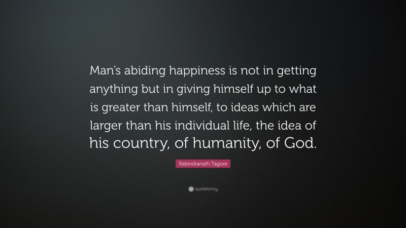 Rabindranath Tagore Quote: “Man’s abiding happiness is not in getting anything but in giving himself up to what is greater than himself, to ideas which are larger than his individual life, the idea of his country, of humanity, of God.”