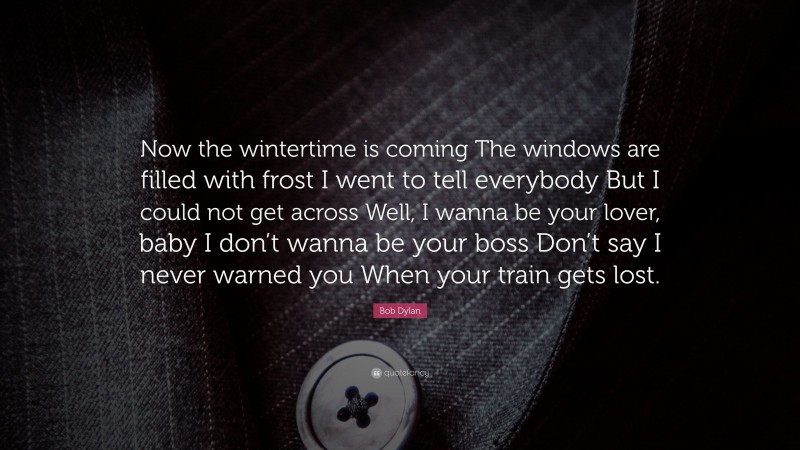 Bob Dylan Quote: “Now the wintertime is coming The windows are filled with frost I went to tell everybody But I could not get across Well, I wanna be your lover, baby I don’t wanna be your boss Don’t say I never warned you When your train gets lost.”