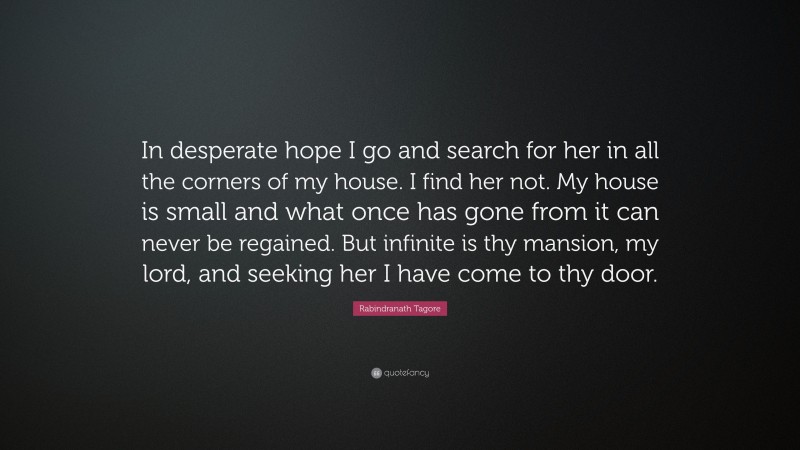 Rabindranath Tagore Quote: “In desperate hope I go and search for her in all the corners of my house. I find her not. My house is small and what once has gone from it can never be regained. But infinite is thy mansion, my lord, and seeking her I have come to thy door.”