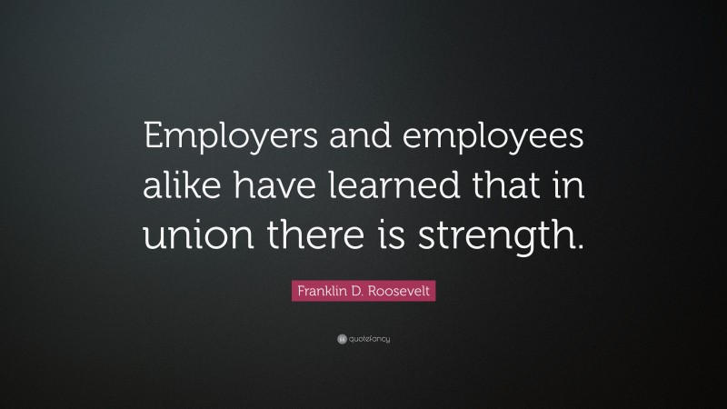 Franklin D. Roosevelt Quote: “Employers and employees alike have learned that in union there is strength.”