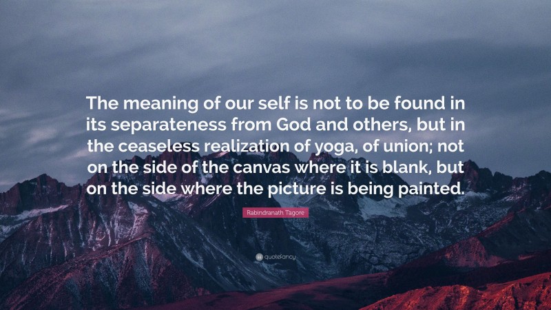 Rabindranath Tagore Quote: “The meaning of our self is not to be found in its separateness from God and others, but in the ceaseless realization of yoga, of union; not on the side of the canvas where it is blank, but on the side where the picture is being painted.”