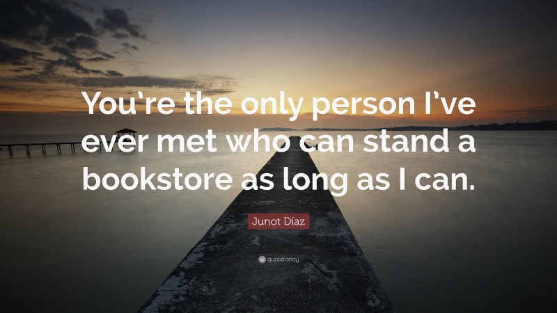 Junot Díaz Quote: “You’re the only person I’ve ever met who can stand a bookstore as long as I can.”