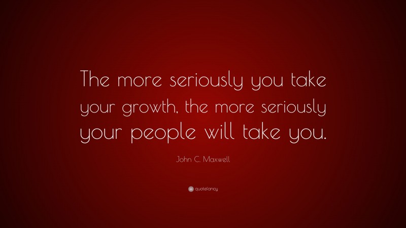 John C. Maxwell Quote: “The more seriously you take your growth, the more seriously your people will take you.”