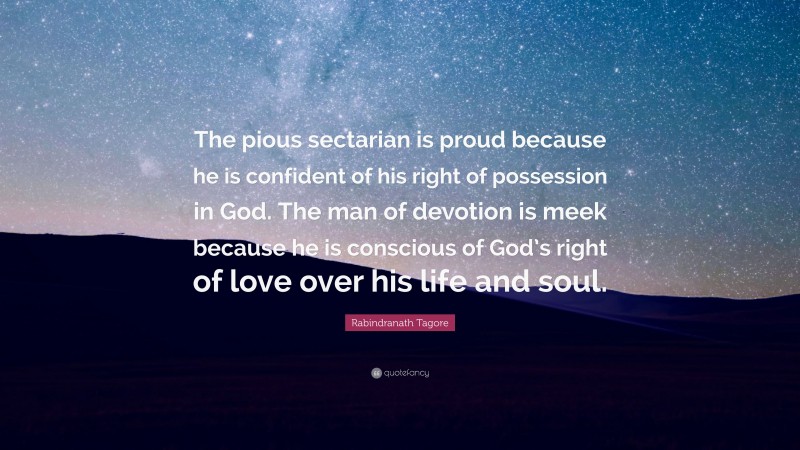 Rabindranath Tagore Quote: “The pious sectarian is proud because he is confident of his right of possession in God. The man of devotion is meek because he is conscious of God’s right of love over his life and soul.”