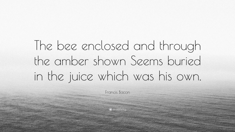 Francis Bacon Quote: “The bee enclosed and through the amber shown Seems buried in the juice which was his own.”