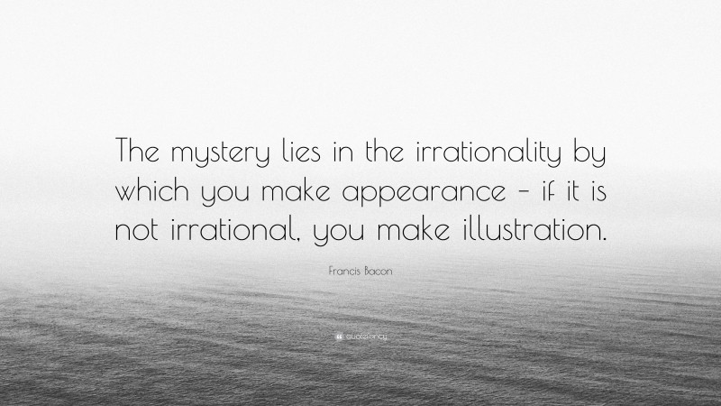 Francis Bacon Quote: “The mystery lies in the irrationality by which you make appearance – if it is not irrational, you make illustration.”