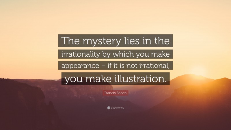 Francis Bacon Quote: “The mystery lies in the irrationality by which you make appearance – if it is not irrational, you make illustration.”