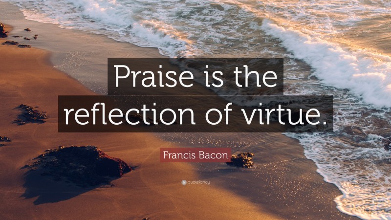 Francis Bacon Quote: “Praise is the reflection of virtue.”