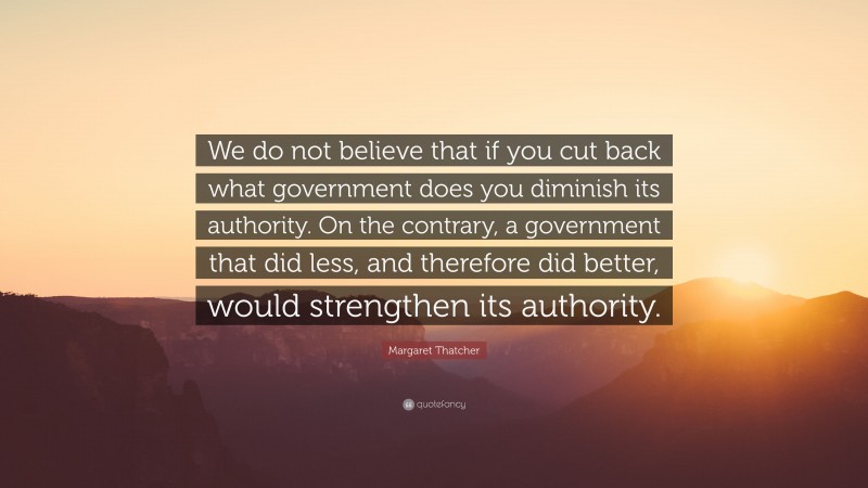 Margaret Thatcher Quote: “We do not believe that if you cut back what government does you diminish its authority. On the contrary, a government that did less, and therefore did better, would strengthen its authority.”