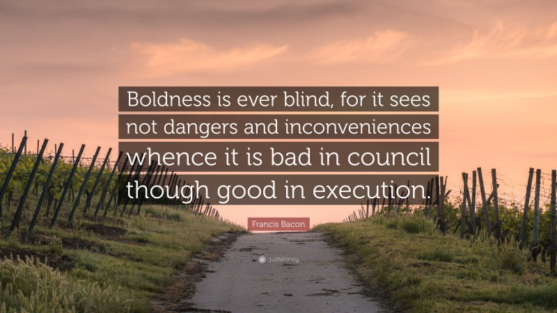 Francis Bacon Quote: “Boldness is ever blind, for it sees not dangers and inconveniences whence it is bad in council though good in execution.”