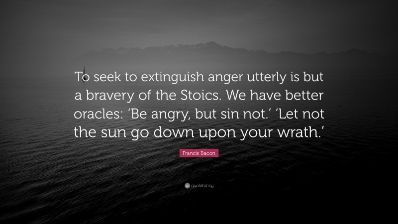 Francis Bacon Quote: “To seek to extinguish anger utterly is but a bravery of the Stoics. We have better oracles: ‘Be angry, but sin not.’ ‘Let not the sun go down upon your wrath.’”