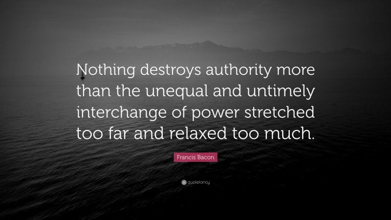 Francis Bacon Quote: “Nothing destroys authority more than the unequal and untimely interchange of power stretched too far and relaxed too much.”