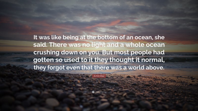 Junot Díaz Quote: “It was like being at the bottom of an ocean, she said. There was no light and a whole ocean crushing down on you. But most people had gotten so used to it they thought it normal, they forgot even that there was a world above.”