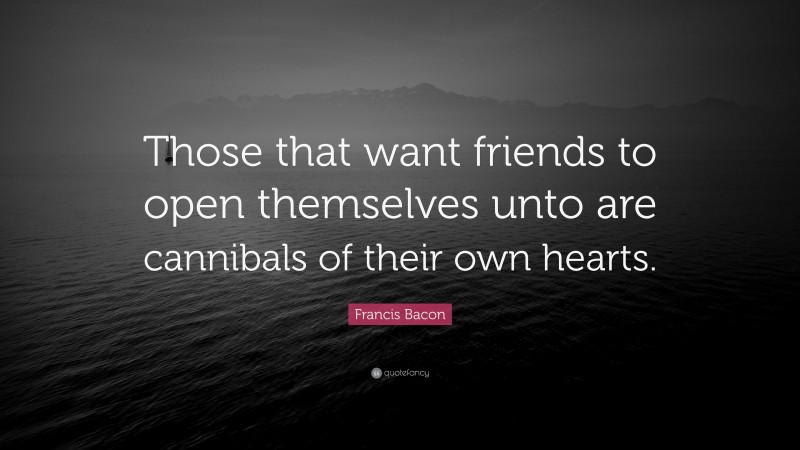 Francis Bacon Quote: “Those that want friends to open themselves unto are cannibals of their own hearts.”