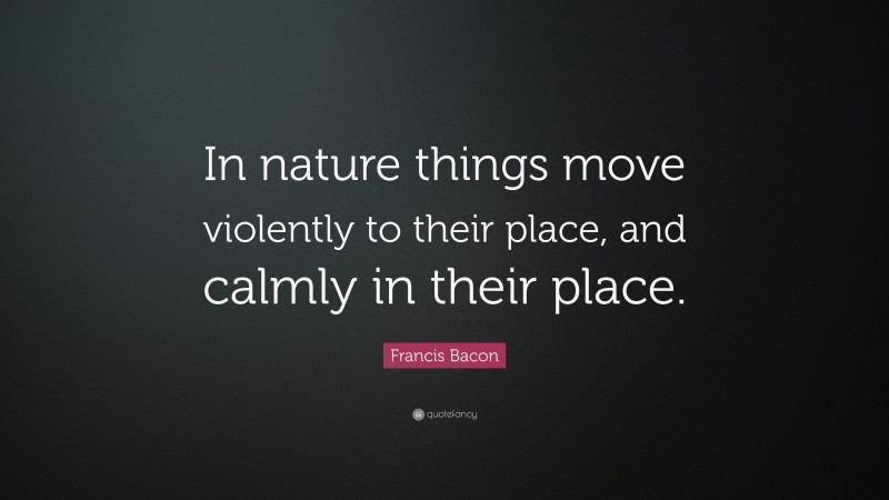 Francis Bacon Quote: “In nature things move violently to their place, and calmly in their place.”
