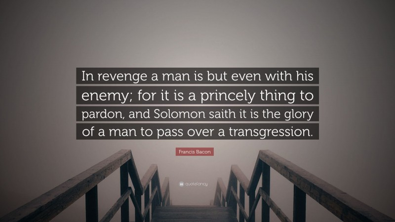 Francis Bacon Quote: “In revenge a man is but even with his enemy; for it is a princely thing to pardon, and Solomon saith it is the glory of a man to pass over a transgression.”