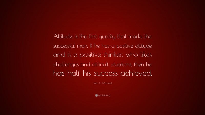 John C. Maxwell Quote: “Attitude is the first quality that marks the successful man. If he has a positive attitude and is a positive thinker, who likes challenges and difficult situations, then he has half his success achieved.”