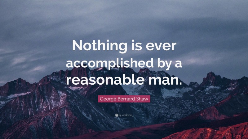George Bernard Shaw Quote: “Nothing is ever accomplished by a reasonable man.”