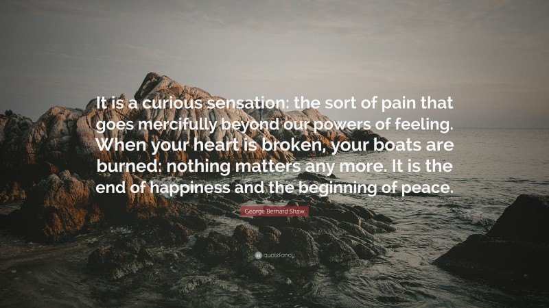 George Bernard Shaw Quote: “It is a curious sensation: the sort of pain that goes mercifully beyond our powers of feeling. When your heart is broken, your boats are burned: nothing matters any more. It is the end of happiness and the beginning of peace.”